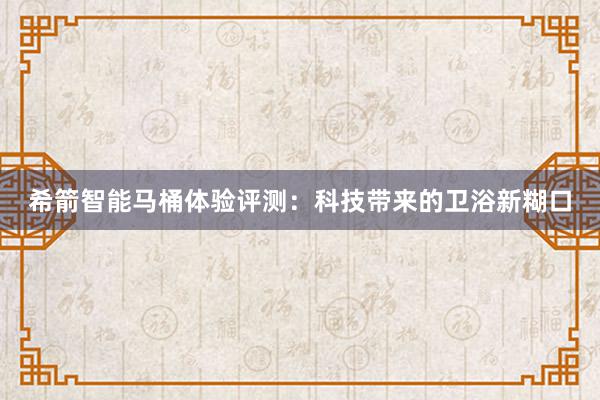 希箭智能马桶体验评测：科技带来的卫浴新糊口