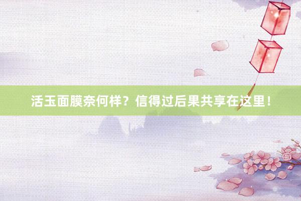 活玉面膜奈何样？信得过后果共享在这里！