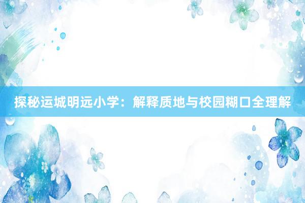 探秘运城明远小学：解释质地与校园糊口全理解