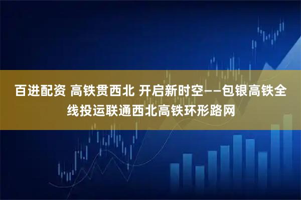 百进配资 高铁贯西北 开启新时空——包银高铁全线投运联通西北高铁环形路网