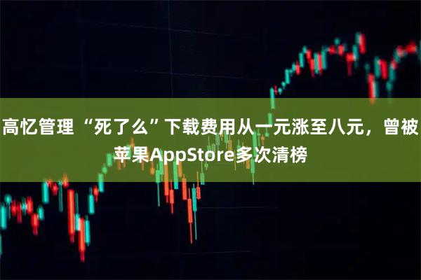 高忆管理 “死了么”下载费用从一元涨至八元，曾被苹果AppStore多次清榜