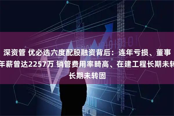深资管 优必选六度配股融资背后：连年亏损、董事长年薪曾达2257万 销管费用率畸高、在建工程长期未转固